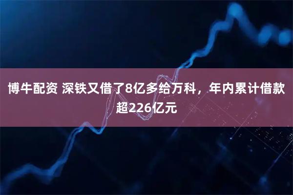 博牛配资 深铁又借了8亿多给万科，年内累计借款超226亿元