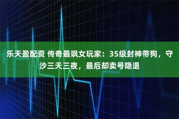 乐天盈配资 传奇最飒女玩家：35级封神带狗，守沙三天三夜，最后却卖号隐退