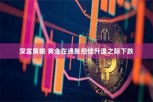 深富策略 黄金在通胀担忧升温之际下跌