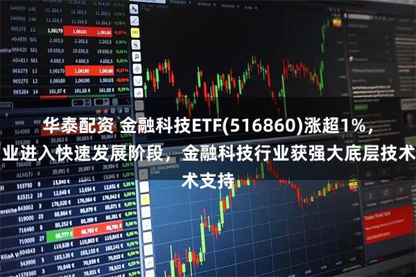 华泰配资 金融科技ETF(516860)涨超1%，AI产业进入快速发展阶段，金融科技行业获强大底层技术支持