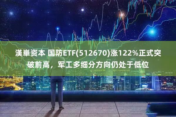 漢崋资本 国防ETF(512670)涨122%正式突破前高，军工多细分方向仍处于低位