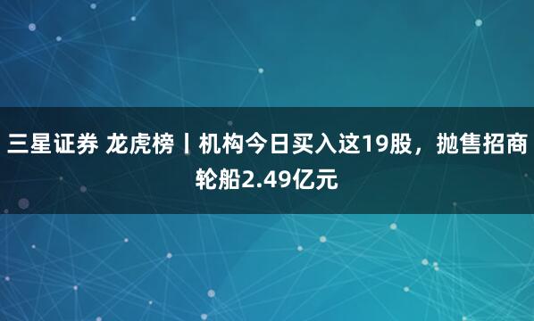 三星证券 龙虎榜丨机构今日买入这19股，抛售招商轮船2.49亿元