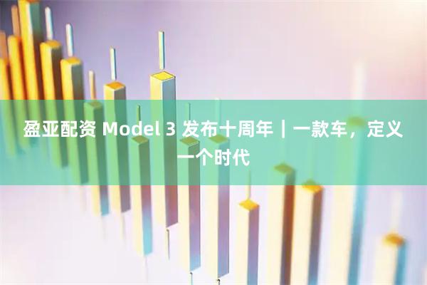 盈亚配资 Model 3 发布十周年｜一款车，定义一个时代