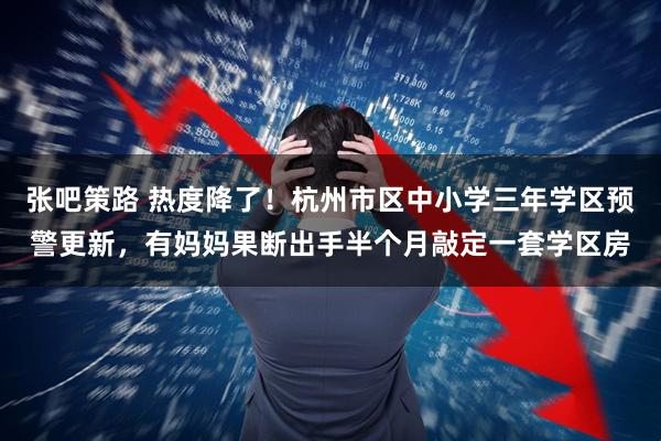 张吧策路 热度降了！杭州市区中小学三年学区预警更新，有妈妈果断出手半个月敲定一套学区房