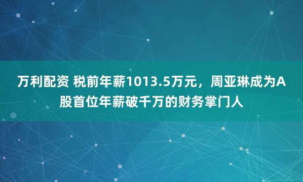 万利配资 税前年薪1013.5万元，周亚琳成为A股首位年薪破千万的财务掌门人
