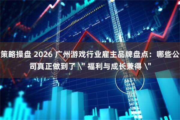 策略操盘 2026 广州游戏行业雇主品牌盘点:哪些公司真正做到了